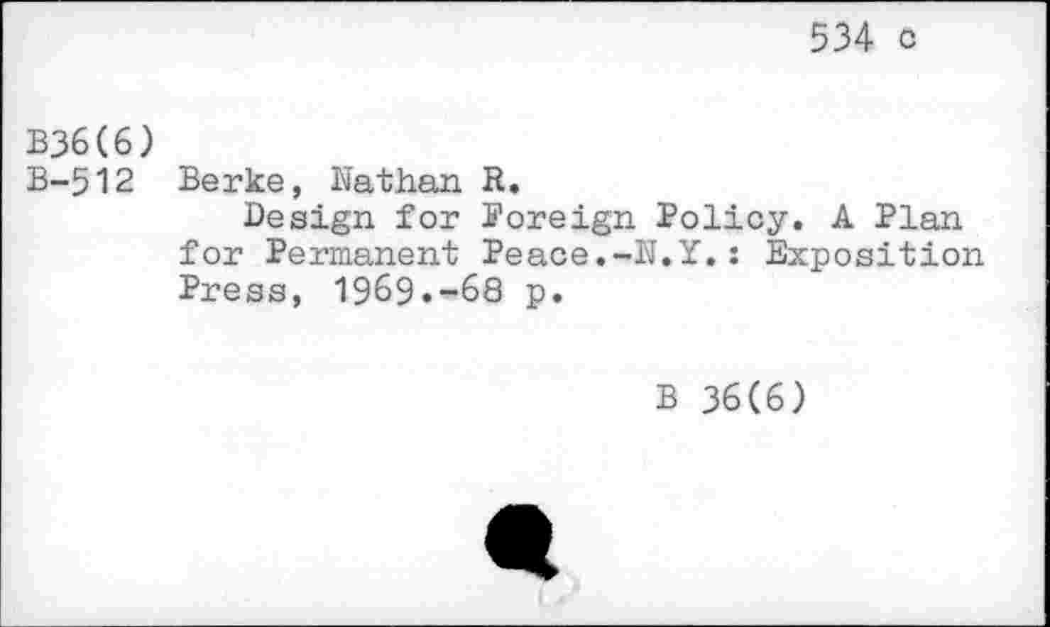 ﻿534 c
B36C6)
B-512 Berke, Nathan R.
Design for Noreign Policy. A Plan for Permanent Peace.-N.Y.: Exposition Press, 1969.-68 p.
B 36(6)